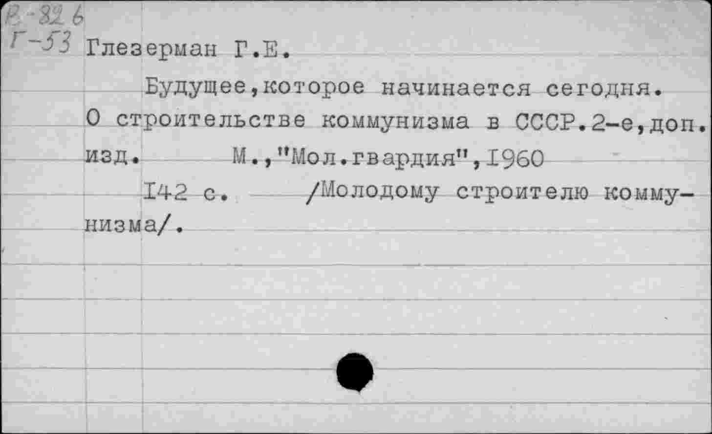 ﻿Глезерман Г.Е.
Будущее,которое начинается сегодня.
О строительстве коммунизма в СССР.2-е,доп. изд. М.,"Мол.гвардия",1960
142 с. /Молодому строителю коммунизма/.